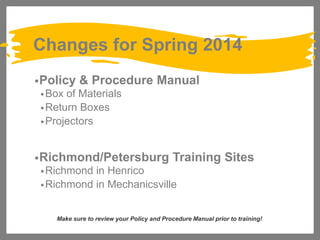 Changes for Spring 2014
• Policy

& Procedure Manual

• Box

of Materials
• Return Boxes
• Projectors
• Richmond/Petersburg

Training Sites

• Richmond

in Henrico
• Richmond in Mechanicsville
Make sure to review your Policy and Procedure Manual prior to training!

 
