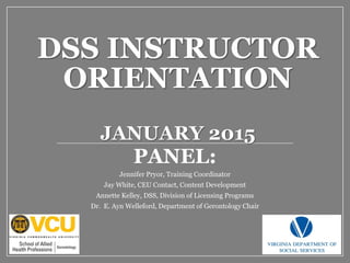 DSS INSTRUCTOR
ORIENTATION
JANUARY 2015
PANEL:
Jennifer Pryor, Training Coordinator
Jay White, CEU Contact, Content Development
Annette Kelley, DSS, Division of Licensing Programs
Dr. E. Ayn Welleford, Department of Gerontology Chair
 