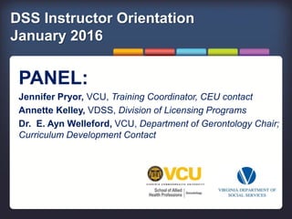 DSS Instructor Orientation
January 2016
PANEL:
Jennifer Pryor, VCU, Training Coordinator, CEU contact
Annette Kelley, VDSS, Division of Licensing Programs
Dr. E. Ayn Welleford, VCU, Department of Gerontology Chair;
Curriculum Development Contact
 