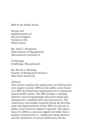 DSS In the Public Sector
Design and
Implementation of
Decision Support
Systems in the
Public Sector
By: John C. Henderson
Sloan School of Management,
Massachusetts Institute of
Technology
Cambridge, Massachusetts
By: David A. Schiiiing
Facuity of Management Sciences
Ohio State University
Abstract
This article examines the implications of utilizing deci-
sion support systems (DSS) in the public sector based
on a DSS developed and implemented for a community
mental health system. The DSS includes a multiple
objective (goal programming) allocation model and
encompasses a multiple party decision process. The
experiences and insights acquired during the develop-
ment and implementation of this DSS are relevant to
public sector decision support in general. The impor-
tance of a DSS as a process-support aid rather than a
product-oriented aid (i.e., simply providing answers)
and the interaction of system architecture and the
 
