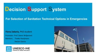 For Selection of Sanitation Technical Options in Emergencies
Decision Support System
Fiona Zakaria, PhD student
Promoter: Prof. Damir Brdjanovic
Mentors: Tineke Hooijmans
Hector Garcia
 