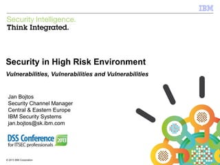 IBM Security Systems

Security in High Risk Environment
Vulnerabilities, Vulnerabilities and Vulnerabilities

Jan Bojtos
Security Channel Manager
Central & Eastern Europe
IBM Security Systems
jan.bojtos@sk.ibm.com

© 2013 IBM Corporation
1

© 2013 IBM Corporation

 