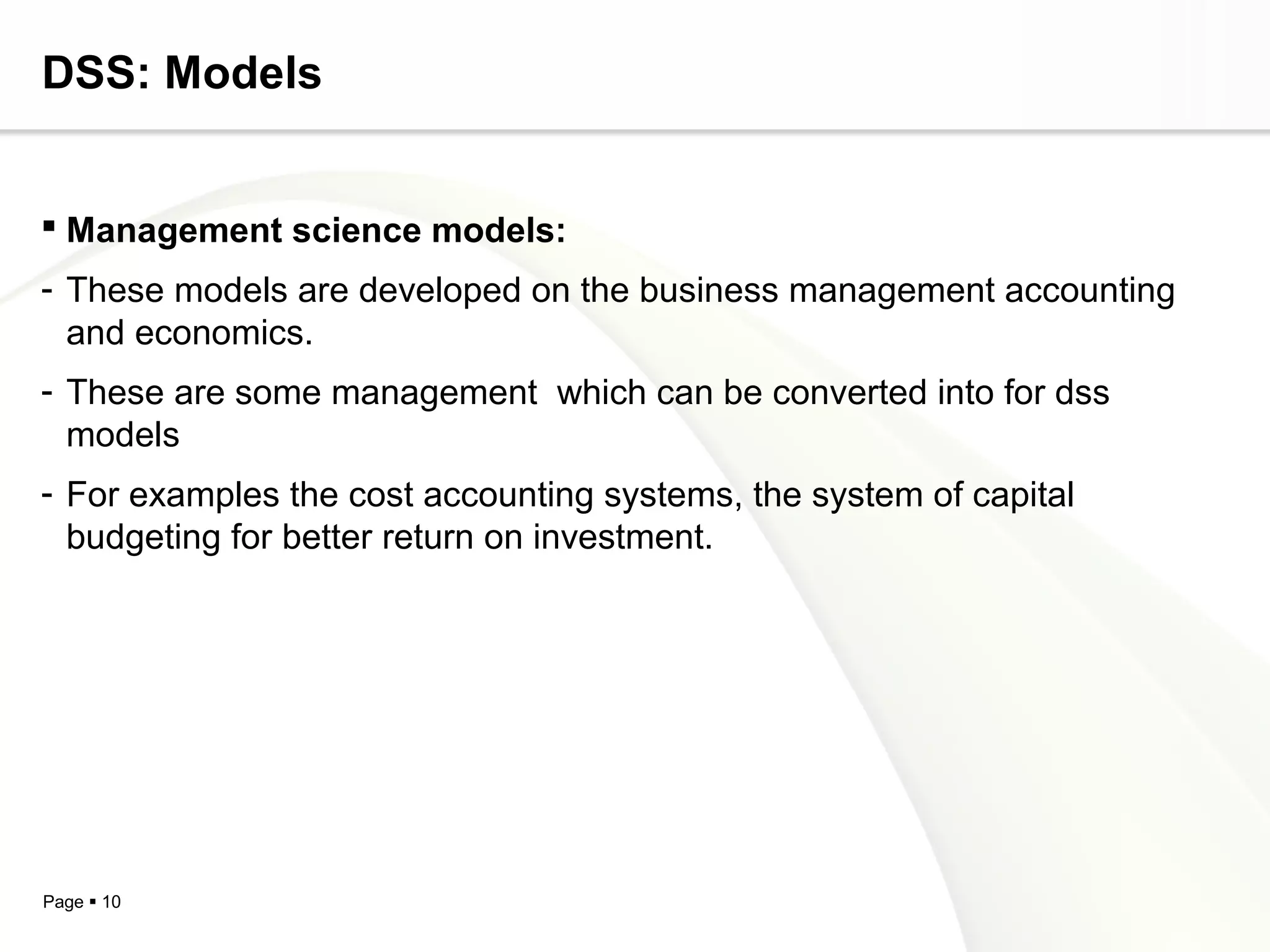 Page  10
DSS: Models
 Management science models:
- These models are developed on the business management accounting
and economics.
- These are some management which can be converted into for dss
models
- For examples the cost accounting systems, the system of capital
budgeting for better return on investment.
 