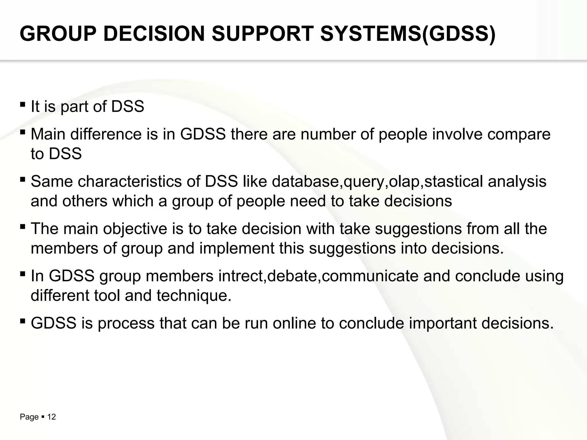 Page  12
GROUP DECISION SUPPORT SYSTEMS(GDSS)
 It is part of DSS
 Main difference is in GDSS there are number of people involve compare
to DSS
 Same characteristics of DSS like database,query,olap,stastical analysis
and others which a group of people need to take decisions
 The main objective is to take decision with take suggestions from all the
members of group and implement this suggestions into decisions.
 In GDSS group members intrect,debate,communicate and conclude using
different tool and technique.
 GDSS is process that can be run online to conclude important decisions.
 