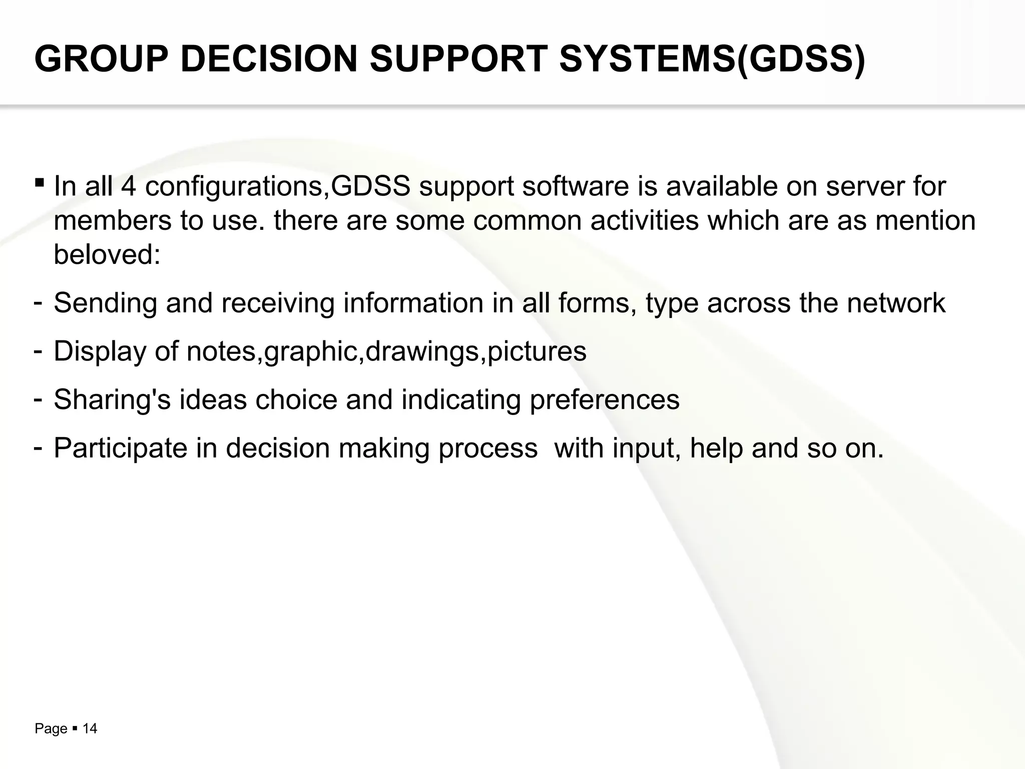 Page  14
GROUP DECISION SUPPORT SYSTEMS(GDSS)
 In all 4 configurations,GDSS support software is available on server for
members to use. there are some common activities which are as mention
beloved:
- Sending and receiving information in all forms, type across the network
- Display of notes,graphic,drawings,pictures
- Sharing's ideas choice and indicating preferences
- Participate in decision making process with input, help and so on.
 