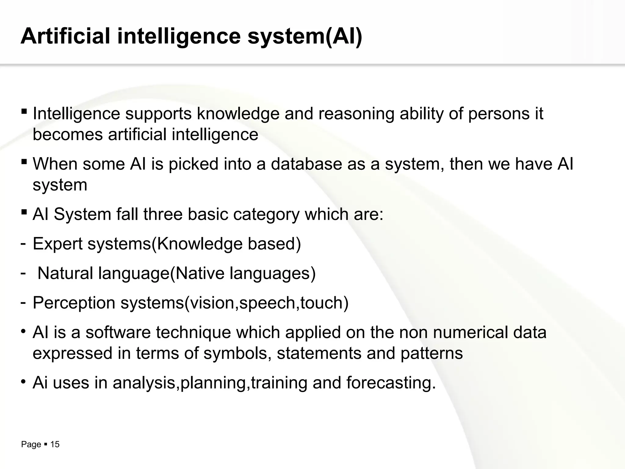 Page  15
Artificial intelligence system(AI)
 Intelligence supports knowledge and reasoning ability of persons it
becomes artificial intelligence
 When some AI is picked into a database as a system, then we have AI
system
 AI System fall three basic category which are:
- Expert systems(Knowledge based)
- Natural language(Native languages)
- Perception systems(vision,speech,touch)
• AI is a software technique which applied on the non numerical data
expressed in terms of symbols, statements and patterns
• Ai uses in analysis,planning,training and forecasting.
 