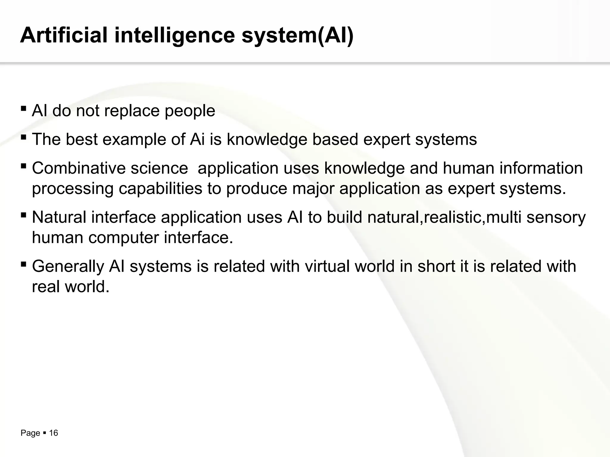 Page  16
Artificial intelligence system(AI)
 AI do not replace people
 The best example of Ai is knowledge based expert systems
 Combinative science application uses knowledge and human information
processing capabilities to produce major application as expert systems.
 Natural interface application uses AI to build natural,realistic,multi sensory
human computer interface.
 Generally AI systems is related with virtual world in short it is related with
real world.
 