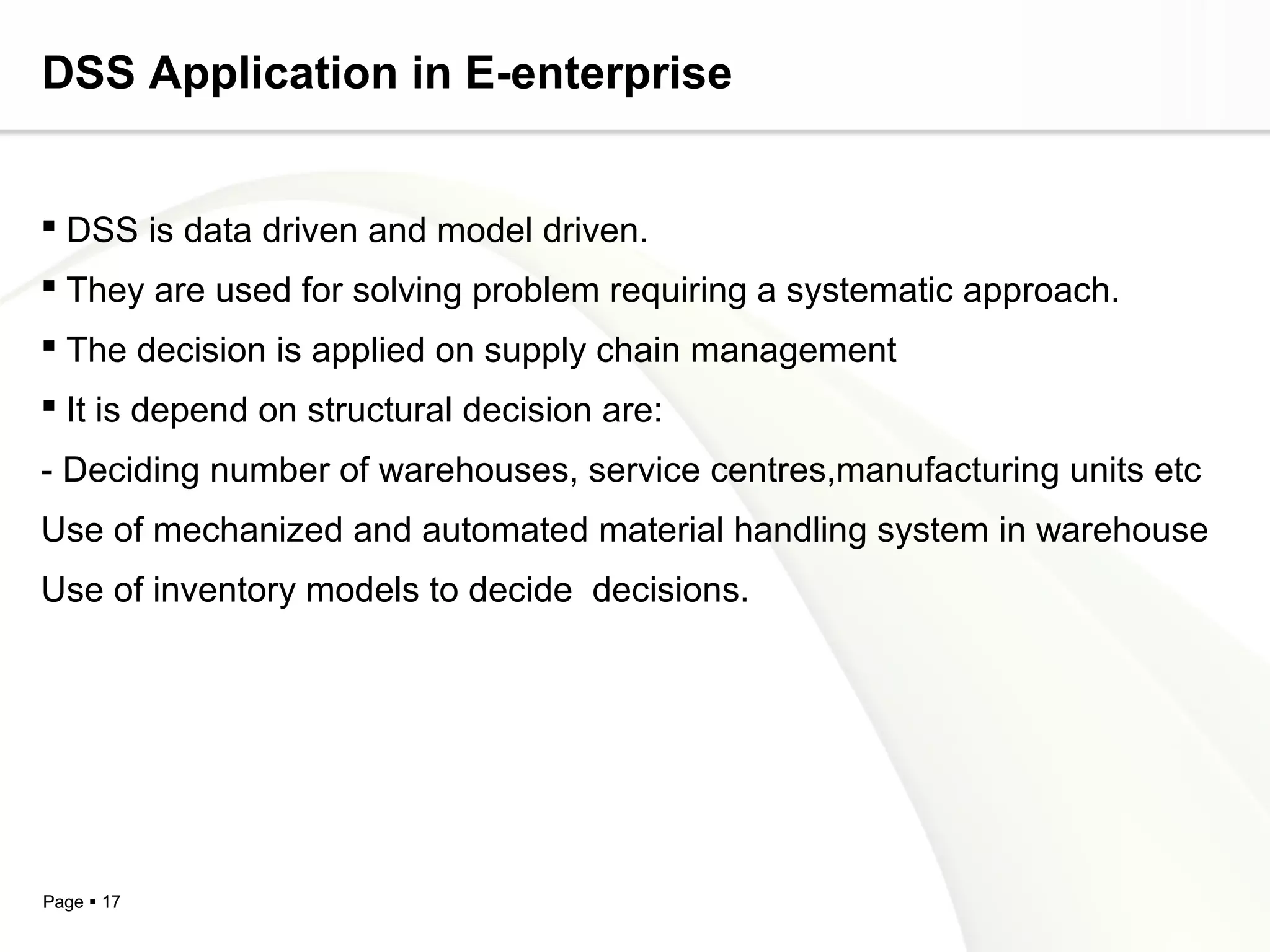 Page  17
DSS Application in E-enterprise
 DSS is data driven and model driven.
 They are used for solving problem requiring a systematic approach.
 The decision is applied on supply chain management
 It is depend on structural decision are:
- Deciding number of warehouses, service centres,manufacturing units etc
Use of mechanized and automated material handling system in warehouse
Use of inventory models to decide decisions.
 