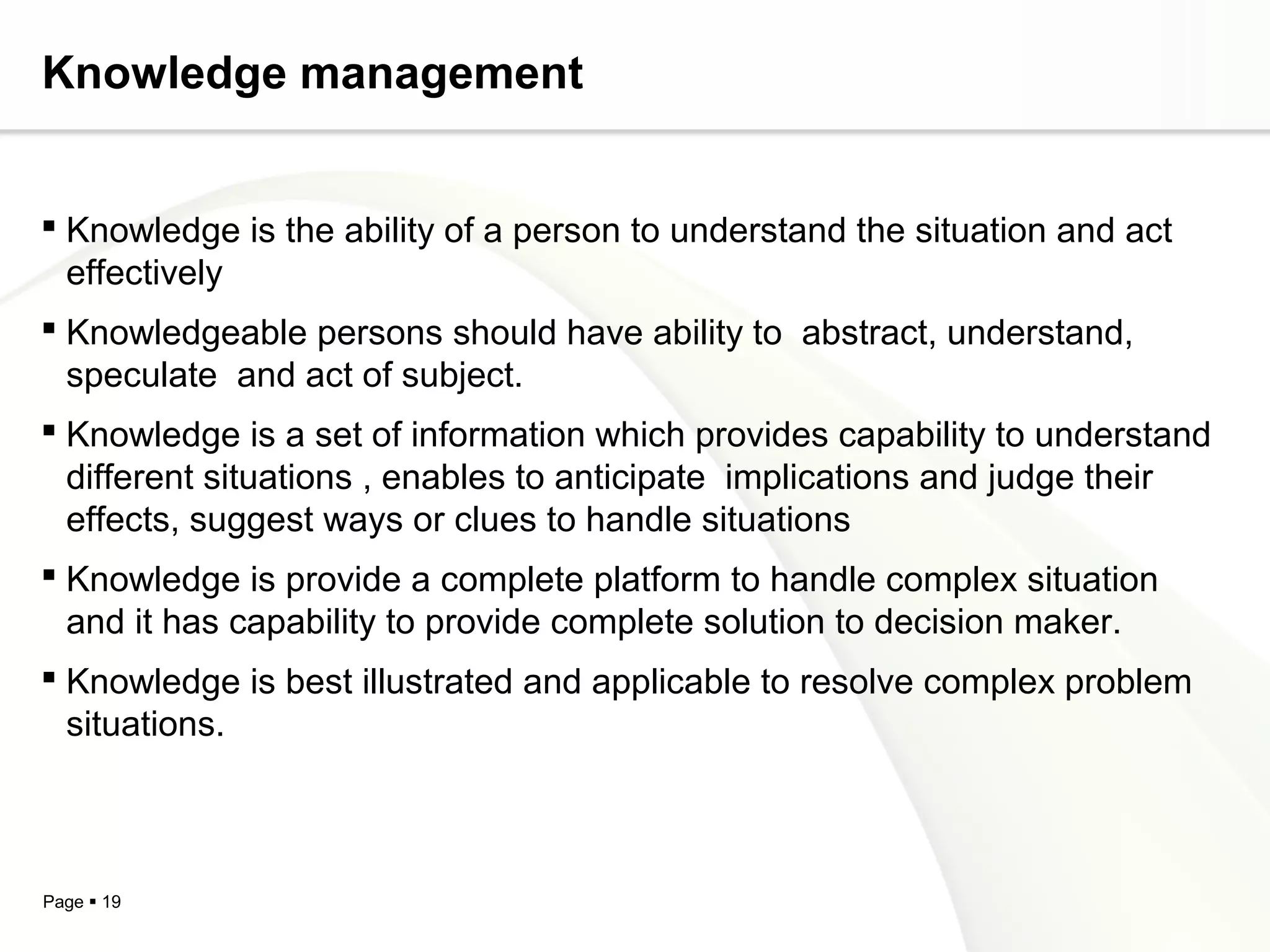 Page  19
Knowledge management
 Knowledge is the ability of a person to understand the situation and act
effectively
 Knowledgeable persons should have ability to abstract, understand,
speculate and act of subject.
 Knowledge is a set of information which provides capability to understand
different situations , enables to anticipate implications and judge their
effects, suggest ways or clues to handle situations
 Knowledge is provide a complete platform to handle complex situation
and it has capability to provide complete solution to decision maker.
 Knowledge is best illustrated and applicable to resolve complex problem
situations.
 