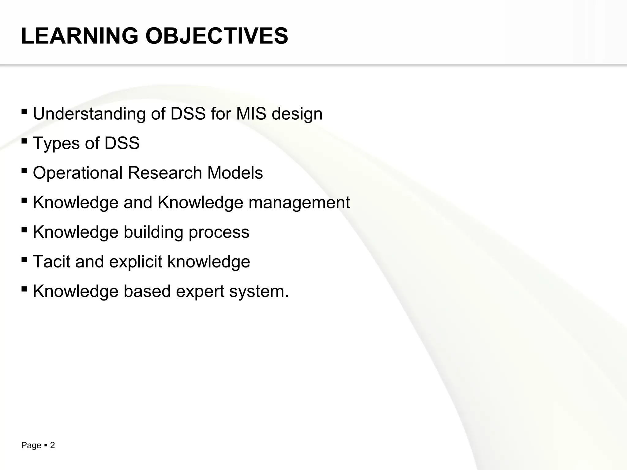 Page  2
LEARNING OBJECTIVES
 Understanding of DSS for MIS design
 Types of DSS
 Operational Research Models
 Knowledge and Knowledge management
 Knowledge building process
 Tacit and explicit knowledge
 Knowledge based expert system.
 