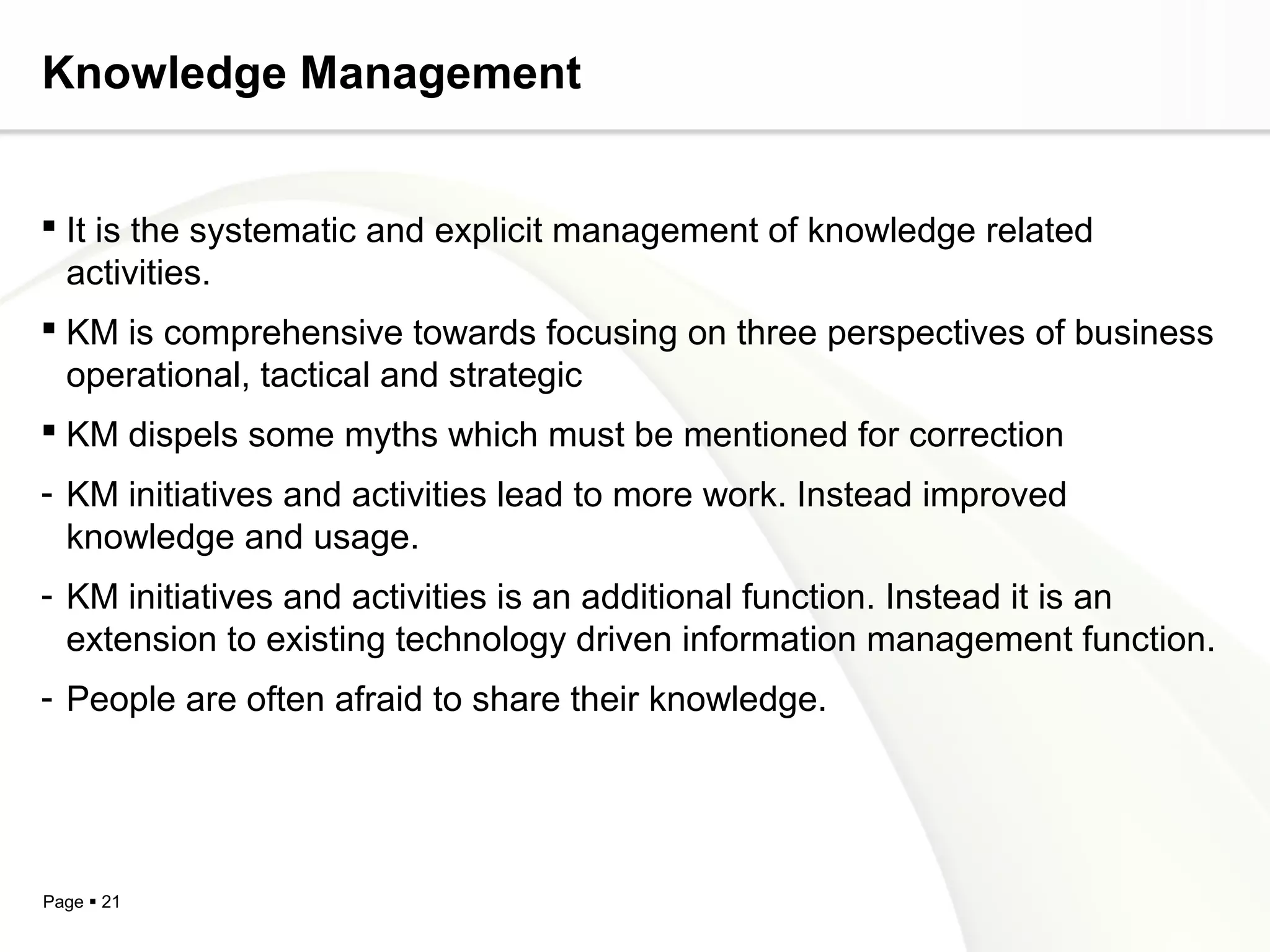 Page  21
Knowledge Management
 It is the systematic and explicit management of knowledge related
activities.
 KM is comprehensive towards focusing on three perspectives of business
operational, tactical and strategic
 KM dispels some myths which must be mentioned for correction
- KM initiatives and activities lead to more work. Instead improved
knowledge and usage.
- KM initiatives and activities is an additional function. Instead it is an
extension to existing technology driven information management function.
- People are often afraid to share their knowledge.
 