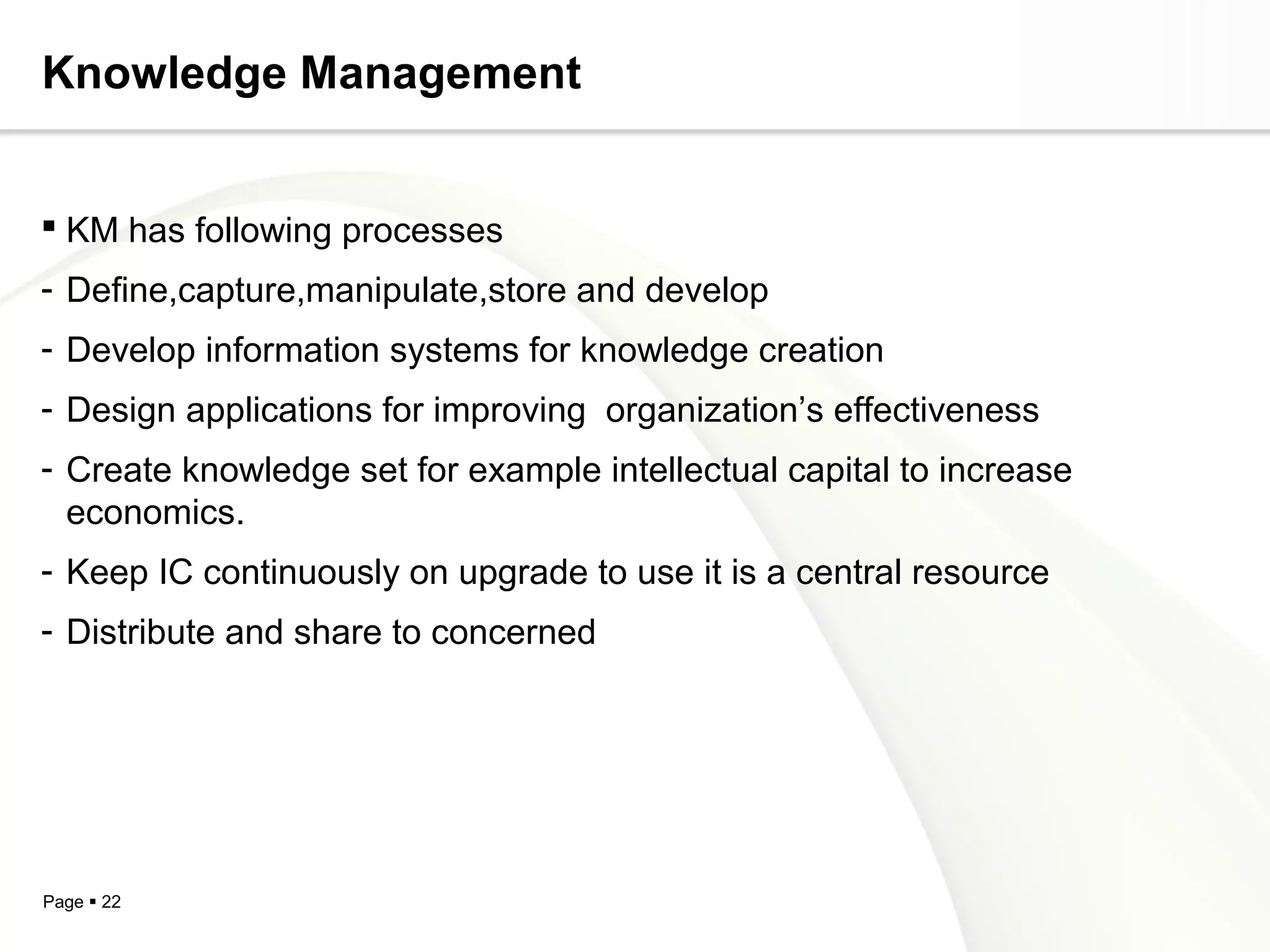 Page  22
Knowledge Management
 KM has following processes
- Define,capture,manipulate,store and develop
- Develop information systems for knowledge creation
- Design applications for improving organization’s effectiveness
- Create knowledge set for example intellectual capital to increase
economics.
- Keep IC continuously on upgrade to use it is a central resource
- Distribute and share to concerned
 