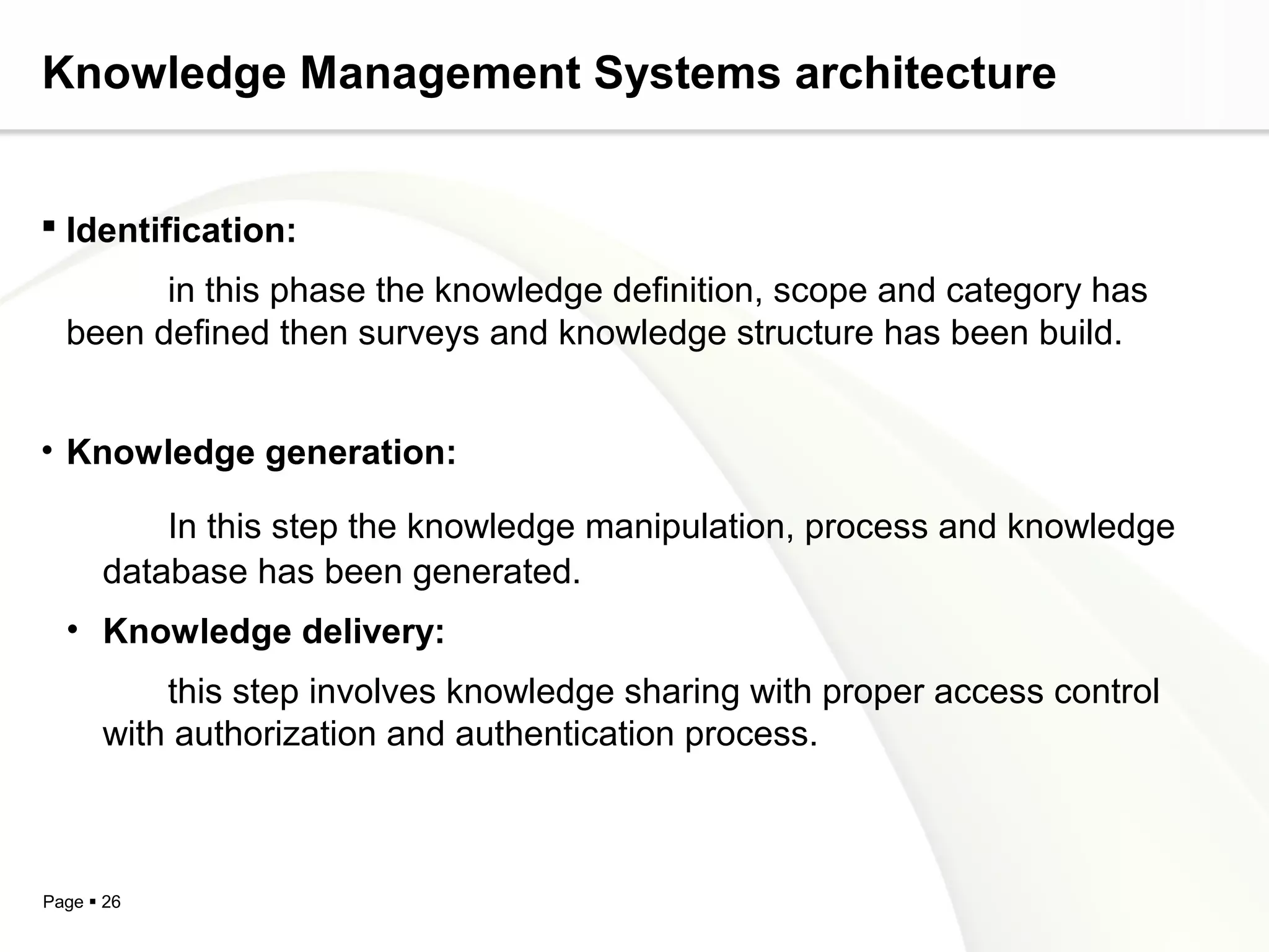 Page  26
Knowledge Management Systems architecture
 Identification:
in this phase the knowledge definition, scope and category has
been defined then surveys and knowledge structure has been build.
• Knowledge generation:
In this step the knowledge manipulation, process and knowledge
database has been generated.
• Knowledge delivery:
this step involves knowledge sharing with proper access control
with authorization and authentication process.
 