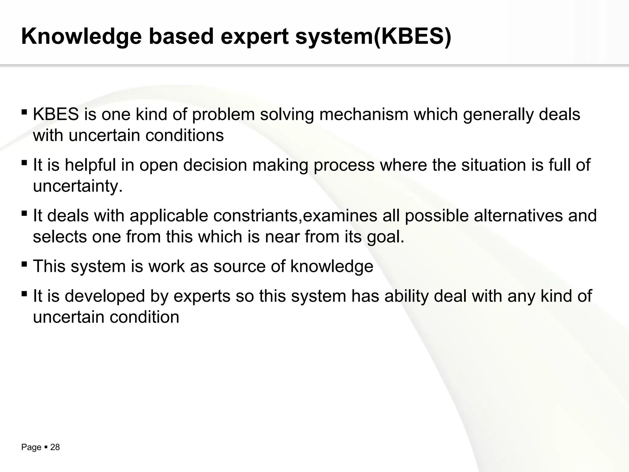 Page  28
Knowledge based expert system(KBES)
 KBES is one kind of problem solving mechanism which generally deals
with uncertain conditions
 It is helpful in open decision making process where the situation is full of
uncertainty.
 It deals with applicable constriants,examines all possible alternatives and
selects one from this which is near from its goal.
 This system is work as source of knowledge
 It is developed by experts so this system has ability deal with any kind of
uncertain condition
 