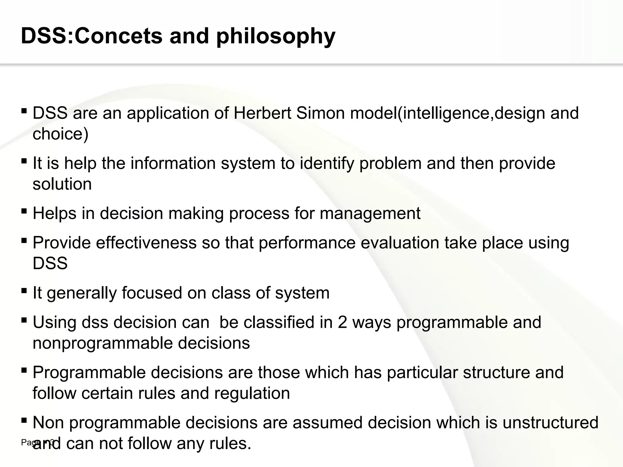 Page  3
DSS:Concets and philosophy
 DSS are an application of Herbert Simon model(intelligence,design and
choice)
 It is help the information system to identify problem and then provide
solution
 Helps in decision making process for management
 Provide effectiveness so that performance evaluation take place using
DSS
 It generally focused on class of system
 Using dss decision can be classified in 2 ways programmable and
nonprogrammable decisions
 Programmable decisions are those which has particular structure and
follow certain rules and regulation
 Non programmable decisions are assumed decision which is unstructured
and can not follow any rules.
 
