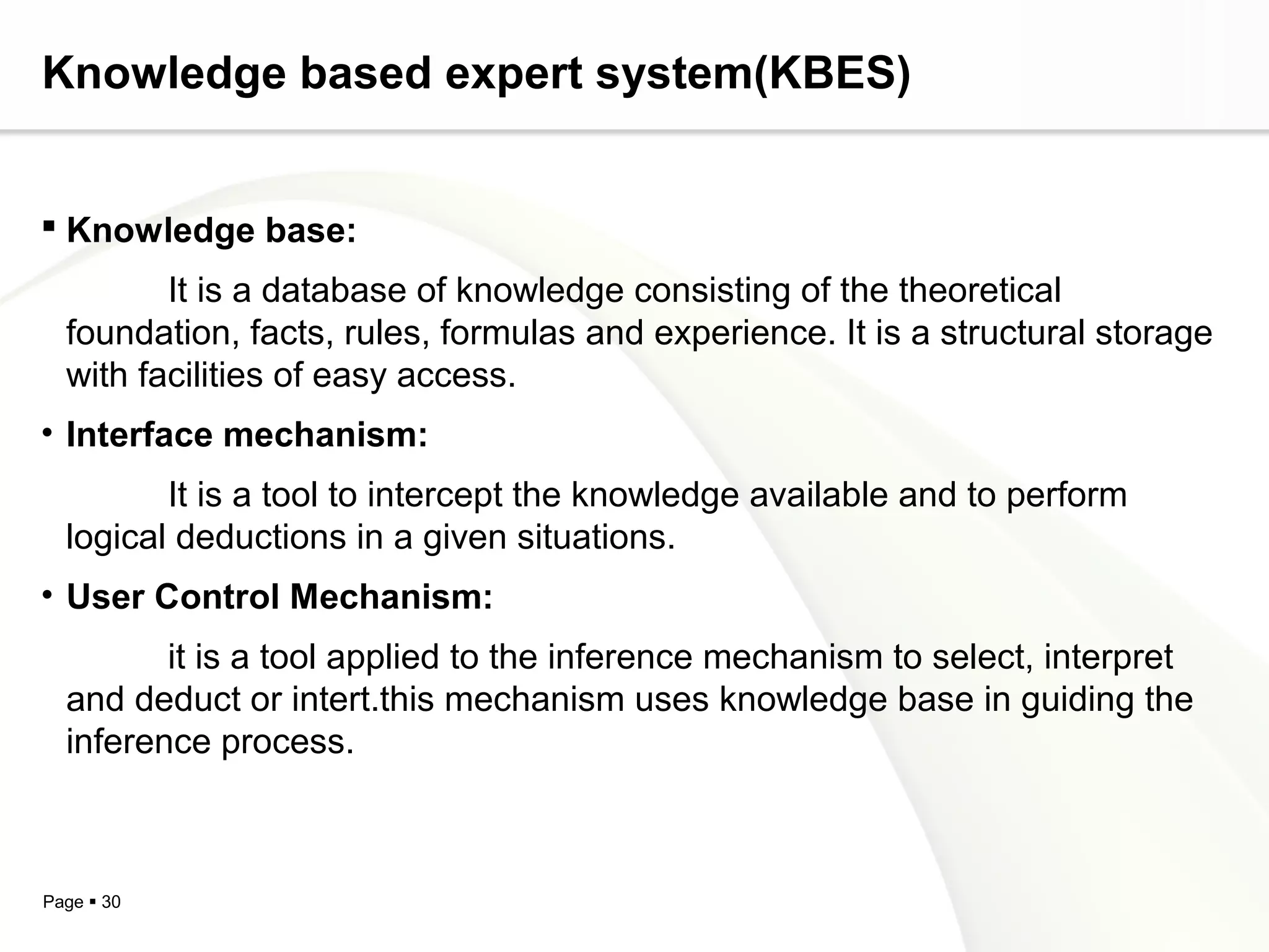 Page  30
Knowledge based expert system(KBES)
 Knowledge base:
It is a database of knowledge consisting of the theoretical
foundation, facts, rules, formulas and experience. It is a structural storage
with facilities of easy access.
• Interface mechanism:
It is a tool to intercept the knowledge available and to perform
logical deductions in a given situations.
• User Control Mechanism:
it is a tool applied to the inference mechanism to select, interpret
and deduct or intert.this mechanism uses knowledge base in guiding the
inference process.
 