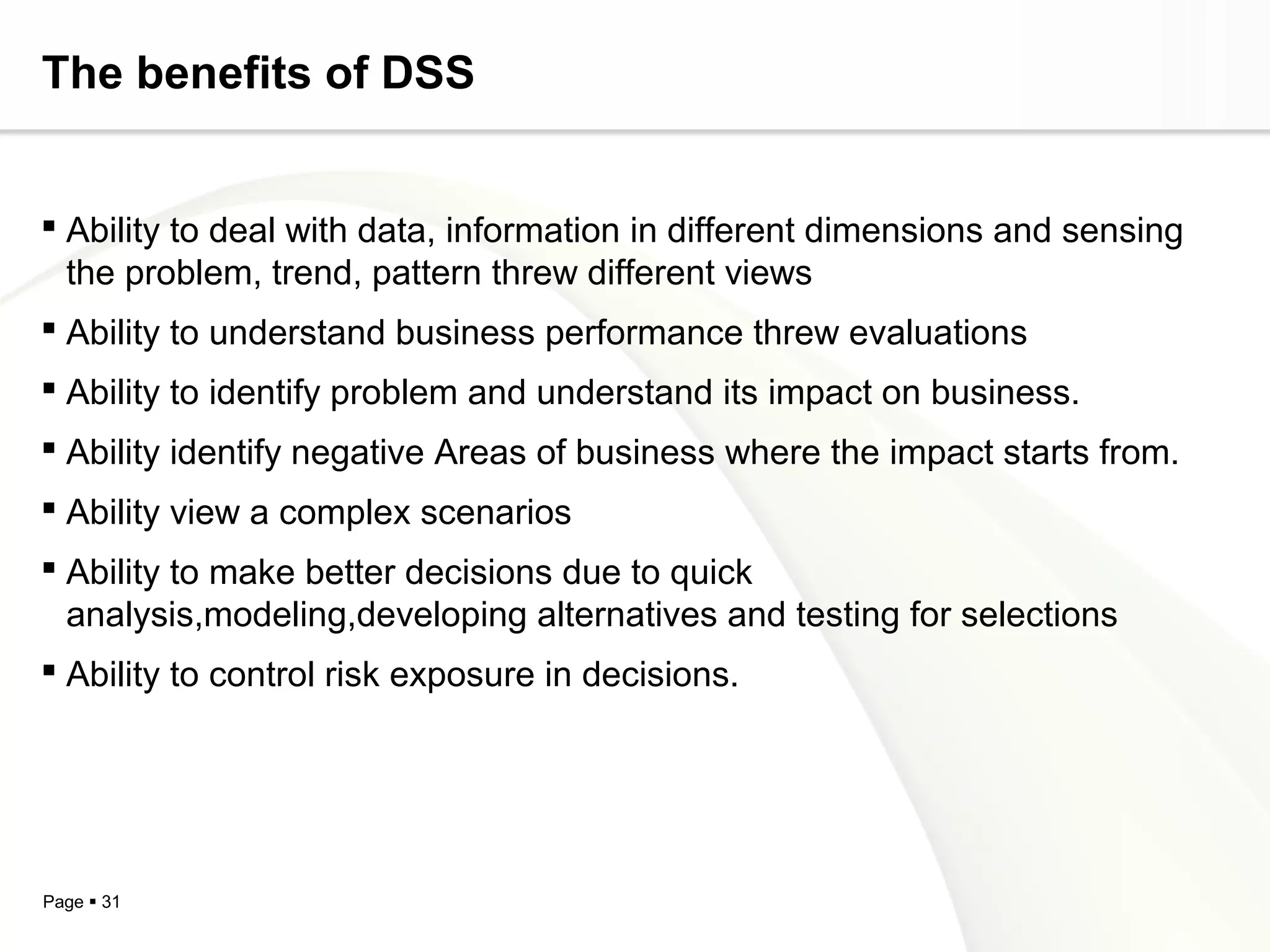 Page  31
The benefits of DSS
 Ability to deal with data, information in different dimensions and sensing
the problem, trend, pattern threw different views
 Ability to understand business performance threw evaluations
 Ability to identify problem and understand its impact on business.
 Ability identify negative Areas of business where the impact starts from.
 Ability view a complex scenarios
 Ability to make better decisions due to quick
analysis,modeling,developing alternatives and testing for selections
 Ability to control risk exposure in decisions.
 