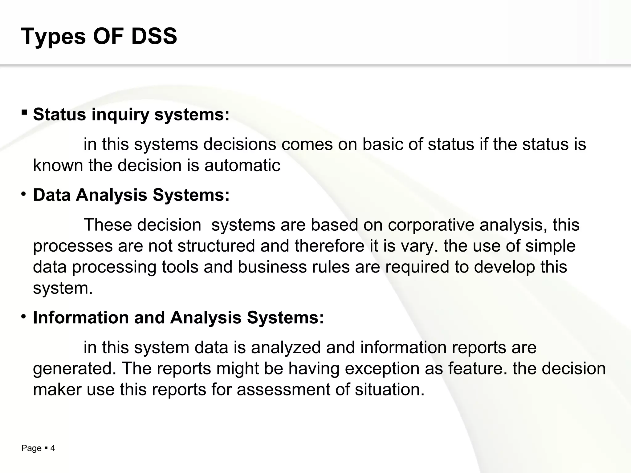Page  4
Types OF DSS
 Status inquiry systems:
in this systems decisions comes on basic of status if the status is
known the decision is automatic
• Data Analysis Systems:
These decision systems are based on corporative analysis, this
processes are not structured and therefore it is vary. the use of simple
data processing tools and business rules are required to develop this
system.
• Information and Analysis Systems:
in this system data is analyzed and information reports are
generated. The reports might be having exception as feature. the decision
maker use this reports for assessment of situation.
 