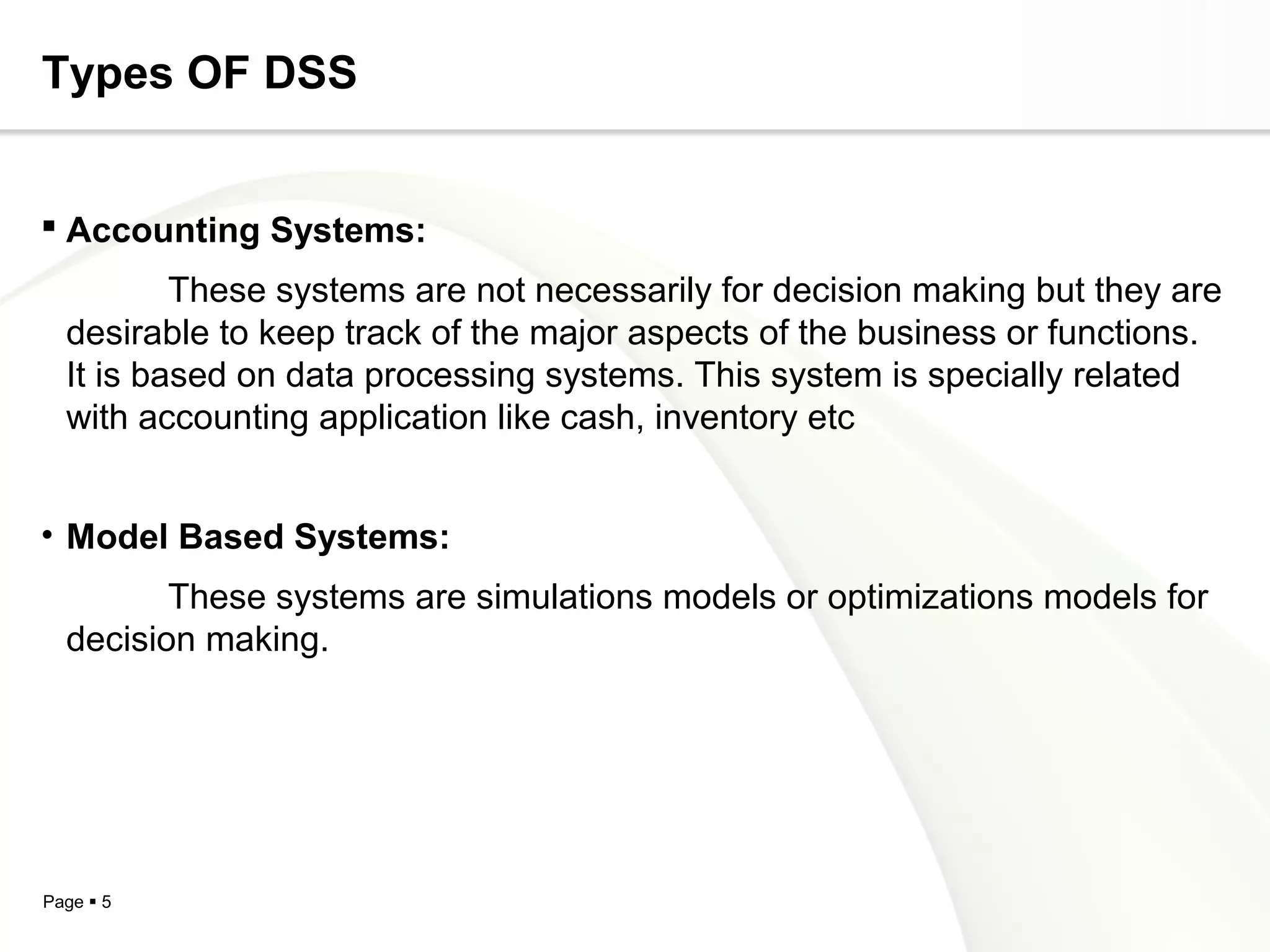 Page  5
Types OF DSS
 Accounting Systems:
These systems are not necessarily for decision making but they are
desirable to keep track of the major aspects of the business or functions.
It is based on data processing systems. This system is specially related
with accounting application like cash, inventory etc
• Model Based Systems:
These systems are simulations models or optimizations models for
decision making.
 
