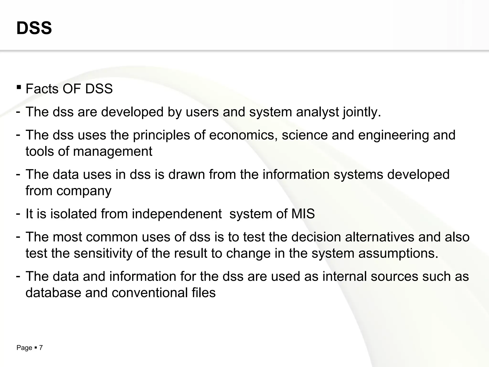 Page  7
DSS
 Facts OF DSS
- The dss are developed by users and system analyst jointly.
- The dss uses the principles of economics, science and engineering and
tools of management
- The data uses in dss is drawn from the information systems developed
from company
- It is isolated from independenent system of MIS
- The most common uses of dss is to test the decision alternatives and also
test the sensitivity of the result to change in the system assumptions.
- The data and information for the dss are used as internal sources such as
database and conventional files
 