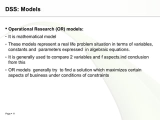 Page  11
DSS: Models
 Operational Research (OR) models:
- It is mathematical model
- These models represent a real life problem situation in terms of variables,
constants and parameters expressed in algebraic equations.
- It is generally used to compare 2 variables and f aspects.ind conclusion
from this
- OR models generally try to find a solution which maximizes certain
aspects of business under conditions of constraints
 