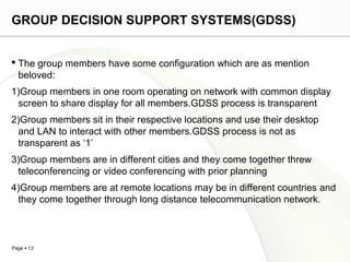 Page  13
GROUP DECISION SUPPORT SYSTEMS(GDSS)
 The group members have some configuration which are as mention
beloved:
1)Group members in one room operating on network with common display
screen to share display for all members.GDSS process is transparent
2)Group members sit in their respective locations and use their desktop
and LAN to interact with other members.GDSS process is not as
transparent as ‘1’
3)Group members are in different cities and they come together threw
teleconferencing or video conferencing with prior planning
4)Group members are at remote locations may be in different countries and
they come together through long distance telecommunication network.
 