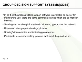 Page  14
GROUP DECISION SUPPORT SYSTEMS(GDSS)
 In all 4 configurations,GDSS support software is available on server for
members to use. there are some common activities which are as mention
beloved:
- Sending and receiving information in all forms, type across the network
- Display of notes,graphic,drawings,pictures
- Sharing's ideas choice and indicating preferences
- Participate in decision making process with input, help and so on.
 