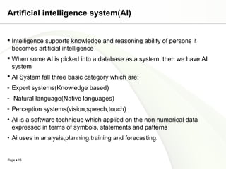 Page  15
Artificial intelligence system(AI)
 Intelligence supports knowledge and reasoning ability of persons it
becomes artificial intelligence
 When some AI is picked into a database as a system, then we have AI
system
 AI System fall three basic category which are:
- Expert systems(Knowledge based)
- Natural language(Native languages)
- Perception systems(vision,speech,touch)
• AI is a software technique which applied on the non numerical data
expressed in terms of symbols, statements and patterns
• Ai uses in analysis,planning,training and forecasting.
 