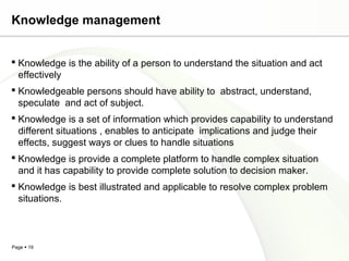 Page  19
Knowledge management
 Knowledge is the ability of a person to understand the situation and act
effectively
 Knowledgeable persons should have ability to abstract, understand,
speculate and act of subject.
 Knowledge is a set of information which provides capability to understand
different situations , enables to anticipate implications and judge their
effects, suggest ways or clues to handle situations
 Knowledge is provide a complete platform to handle complex situation
and it has capability to provide complete solution to decision maker.
 Knowledge is best illustrated and applicable to resolve complex problem
situations.
 