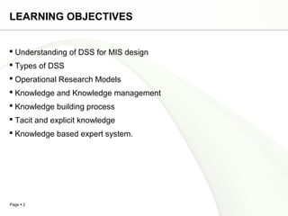 Page  2
LEARNING OBJECTIVES
 Understanding of DSS for MIS design
 Types of DSS
 Operational Research Models
 Knowledge and Knowledge management
 Knowledge building process
 Tacit and explicit knowledge
 Knowledge based expert system.
 