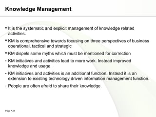 Page  21
Knowledge Management
 It is the systematic and explicit management of knowledge related
activities.
 KM is comprehensive towards focusing on three perspectives of business
operational, tactical and strategic
 KM dispels some myths which must be mentioned for correction
- KM initiatives and activities lead to more work. Instead improved
knowledge and usage.
- KM initiatives and activities is an additional function. Instead it is an
extension to existing technology driven information management function.
- People are often afraid to share their knowledge.
 