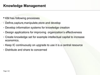 Page  22
Knowledge Management
 KM has following processes
- Define,capture,manipulate,store and develop
- Develop information systems for knowledge creation
- Design applications for improving organization’s effectiveness
- Create knowledge set for example intellectual capital to increase
economics.
- Keep IC continuously on upgrade to use it is a central resource
- Distribute and share to concerned
 