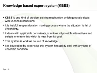 Page  28
Knowledge based expert system(KBES)
 KBES is one kind of problem solving mechanism which generally deals
with uncertain conditions
 It is helpful in open decision making process where the situation is full of
uncertainty.
 It deals with applicable constriants,examines all possible alternatives and
selects one from this which is near from its goal.
 This system is work as source of knowledge
 It is developed by experts so this system has ability deal with any kind of
uncertain condition
 