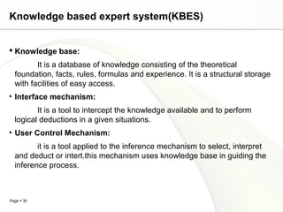 Page  30
Knowledge based expert system(KBES)
 Knowledge base:
It is a database of knowledge consisting of the theoretical
foundation, facts, rules, formulas and experience. It is a structural storage
with facilities of easy access.
• Interface mechanism:
It is a tool to intercept the knowledge available and to perform
logical deductions in a given situations.
• User Control Mechanism:
it is a tool applied to the inference mechanism to select, interpret
and deduct or intert.this mechanism uses knowledge base in guiding the
inference process.
 