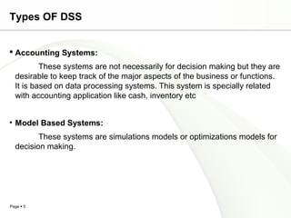 Page  5
Types OF DSS
 Accounting Systems:
These systems are not necessarily for decision making but they are
desirable to keep track of the major aspects of the business or functions.
It is based on data processing systems. This system is specially related
with accounting application like cash, inventory etc
• Model Based Systems:
These systems are simulations models or optimizations models for
decision making.
 