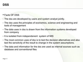 Page  7
DSS
 Facts OF DSS
- The dss are developed by users and system analyst jointly.
- The dss uses the principles of economics, science and engineering and
tools of management
- The data uses in dss is drawn from the information systems developed
from company
- It is isolated from independenent system of MIS
- The most common uses of dss is to test the decision alternatives and also
test the sensitivity of the result to change in the system assumptions.
- The data and information for the dss are used as internal sources such as
database and conventional files
 