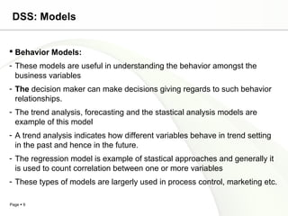 Page  9
DSS: Models
 Behavior Models:
- These models are useful in understanding the behavior amongst the
business variables
- The decision maker can make decisions giving regards to such behavior
relationships.
- The trend analysis, forecasting and the stastical analysis models are
example of this model
- A trend analysis indicates how different variables behave in trend setting
in the past and hence in the future.
- The regression model is example of stastical approaches and generally it
is used to count correlation between one or more variables
- These types of models are largerly used in process control, marketing etc.
 
