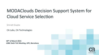 MODAClouds	
  Decision	
  Support	
  System	
  for	
  
Cloud	
  Service	
  Selec8on	
  
Smra8	
  Gupta	
  
	
  
CA	
  Labs,	
  CA	
  Technologies	
  
20th	
  of	
  March	
  2015	
  
LDBC	
  Sixth	
  TUC	
  Mee8ng,	
  UPC,	
  Barcelona	
  
 