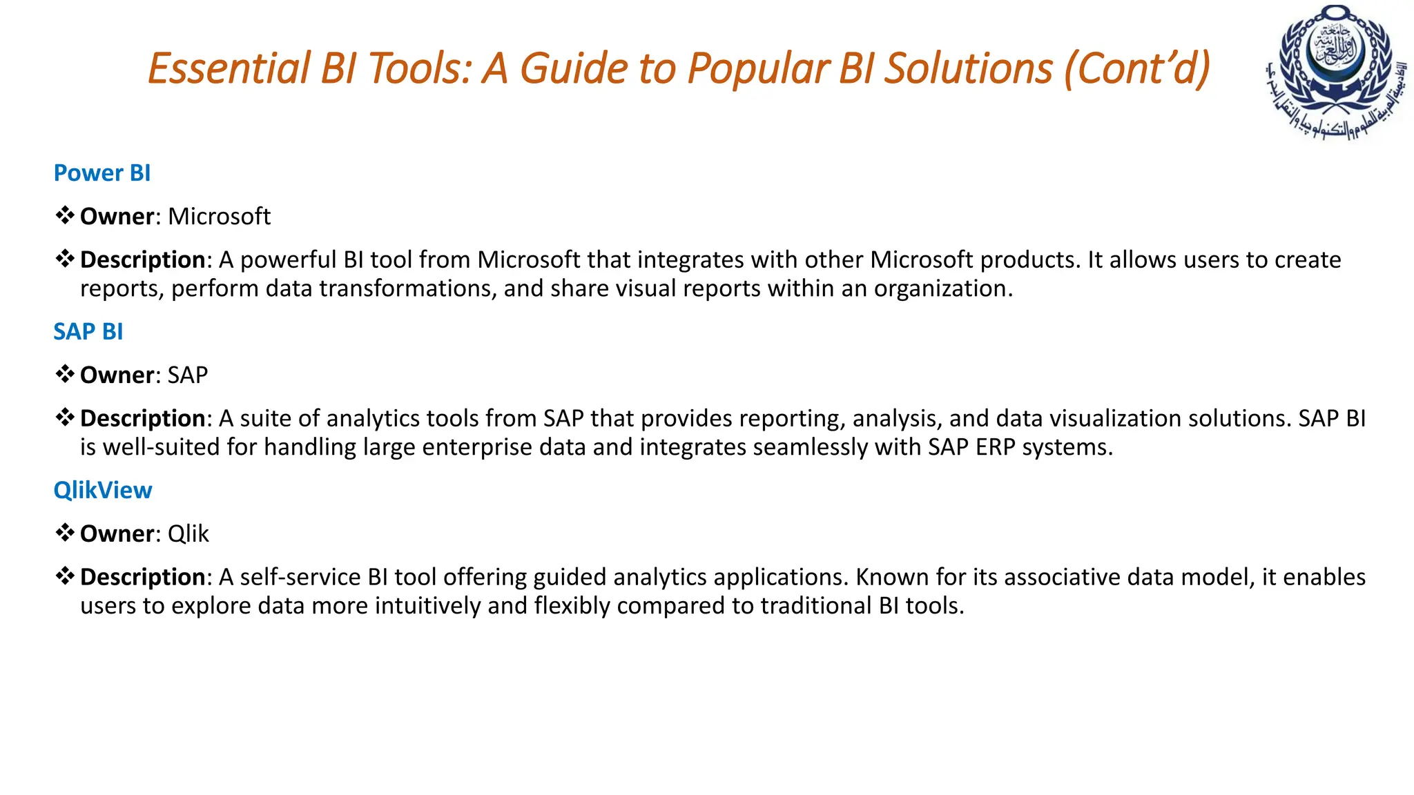 Essential BI Tools: A Guide to Popular BI Solutions (Cont’d)
Power BI
Owner: Microsoft
Description: A powerful BI tool from Microsoft that integrates with other Microsoft products. It allows users to create
reports, perform data transformations, and share visual reports within an organization.
SAP BI
Owner: SAP
Description: A suite of analytics tools from SAP that provides reporting, analysis, and data visualization solutions. SAP BI
is well-suited for handling large enterprise data and integrates seamlessly with SAP ERP systems.
QlikView
Owner: Qlik
Description: A self-service BI tool offering guided analytics applications. Known for its associative data model, it enables
users to explore data more intuitively and flexibly compared to traditional BI tools.
 