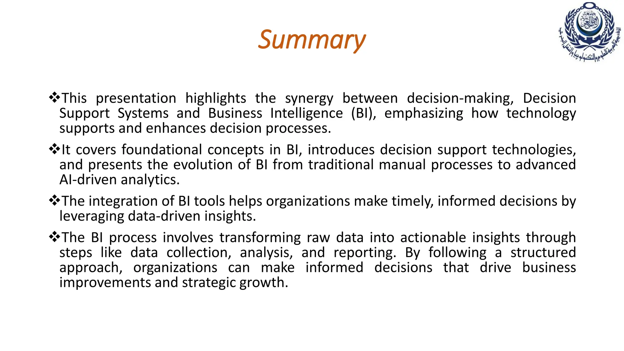 Summary
This presentation highlights the synergy between decision-making, Decision
Support Systems and Business Intelligence (BI), emphasizing how technology
supports and enhances decision processes.
It covers foundational concepts in BI, introduces decision support technologies,
and presents the evolution of BI from traditional manual processes to advanced
AI-driven analytics.
The integration of BI tools helps organizations make timely, informed decisions by
leveraging data-driven insights.
The BI process involves transforming raw data into actionable insights through
steps like data collection, analysis, and reporting. By following a structured
approach, organizations can make informed decisions that drive business
improvements and strategic growth.
 