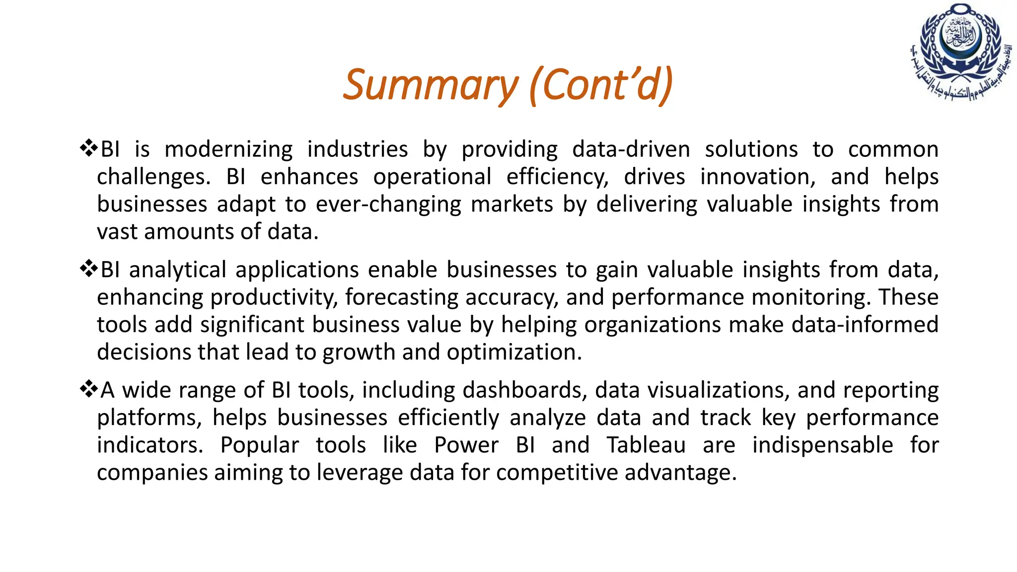 Summary (Cont’d)
BI is modernizing industries by providing data-driven solutions to common
challenges. BI enhances operational efficiency, drives innovation, and helps
businesses adapt to ever-changing markets by delivering valuable insights from
vast amounts of data.
BI analytical applications enable businesses to gain valuable insights from data,
enhancing productivity, forecasting accuracy, and performance monitoring. These
tools add significant business value by helping organizations make data-informed
decisions that lead to growth and optimization.
A wide range of BI tools, including dashboards, data visualizations, and reporting
platforms, helps businesses efficiently analyze data and track key performance
indicators. Popular tools like Power BI and Tableau are indispensable for
companies aiming to leverage data for competitive advantage.
 