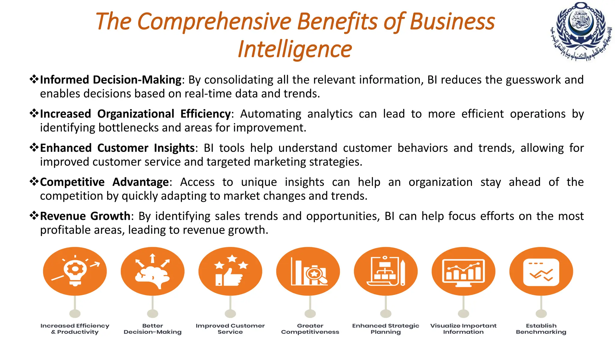 The Comprehensive Benefits of Business
Intelligence
Informed Decision-Making: By consolidating all the relevant information, BI reduces the guesswork and
enables decisions based on real-time data and trends.
Increased Organizational Efficiency: Automating analytics can lead to more efficient operations by
identifying bottlenecks and areas for improvement.
Enhanced Customer Insights: BI tools help understand customer behaviors and trends, allowing for
improved customer service and targeted marketing strategies.
Competitive Advantage: Access to unique insights can help an organization stay ahead of the
competition by quickly adapting to market changes and trends.
Revenue Growth: By identifying sales trends and opportunities, BI can help focus efforts on the most
profitable areas, leading to revenue growth.
 