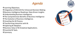 Agenda
Learning Objectives.
Integration of DSS & BI for Enhanced Decision-Making
Business Intelligence Roadmap: Data-Driven Insights.
Understanding Business Intelligence.
The Comprehensive Benefits of Business Intelligence
The Evolution of Business Intelligence.
Unveiling the BI Process.
Transforming Industries with BI.
Exploring BI Adoption.
Business Value of BI Analytical Applications.
Essential BI Tools.
Summary.
 