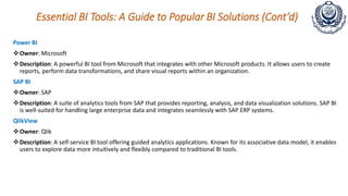 Essential BI Tools: A Guide to Popular BI Solutions (Cont’d)
Power BI
Owner: Microsoft
Description: A powerful BI tool from Microsoft that integrates with other Microsoft products. It allows users to create
reports, perform data transformations, and share visual reports within an organization.
SAP BI
Owner: SAP
Description: A suite of analytics tools from SAP that provides reporting, analysis, and data visualization solutions. SAP BI
is well-suited for handling large enterprise data and integrates seamlessly with SAP ERP systems.
QlikView
Owner: Qlik
Description: A self-service BI tool offering guided analytics applications. Known for its associative data model, it enables
users to explore data more intuitively and flexibly compared to traditional BI tools.
 