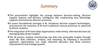 Summary
This presentation highlights the synergy between decision-making, Decision
Support Systems and Business Intelligence (BI), emphasizing how technology
supports and enhances decision processes.
It covers foundational concepts in BI, introduces decision support technologies,
and presents the evolution of BI from traditional manual processes to advanced
AI-driven analytics.
The integration of BI tools helps organizations make timely, informed decisions by
leveraging data-driven insights.
The BI process involves transforming raw data into actionable insights through
steps like data collection, analysis, and reporting. By following a structured
approach, organizations can make informed decisions that drive business
improvements and strategic growth.
 