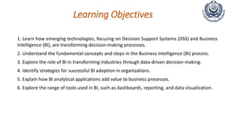 Learning Objectives
1. Learn how emerging technologies, focusing on Decision Support Systems (DSS) and Business
Intelligence (BI), are transforming decision-making processes.
2. Understand the fundamental concepts and steps in the Business Intelligence (BI) process.
3. Explore the role of BI in transforming industries through data-driven decision-making.
4. Identify strategies for successful BI adoption in organizations.
5. Explain how BI analytical applications add value to business processes.
6. Explore the range of tools used in BI, such as dashboards, reporting, and data visualization.
 