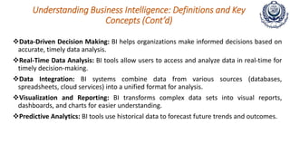 Understanding Business Intelligence: Definitions and Key
Concepts (Cont’d)
Data-Driven Decision Making: BI helps organizations make informed decisions based on
accurate, timely data analysis.
Real-Time Data Analysis: BI tools allow users to access and analyze data in real-time for
timely decision-making.
Data Integration: BI systems combine data from various sources (databases,
spreadsheets, cloud services) into a unified format for analysis.
Visualization and Reporting: BI transforms complex data sets into visual reports,
dashboards, and charts for easier understanding.
Predictive Analytics: BI tools use historical data to forecast future trends and outcomes.
 