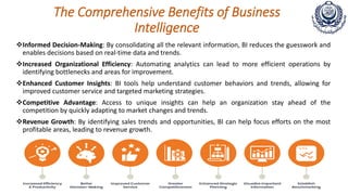 The Comprehensive Benefits of Business
Intelligence
Informed Decision-Making: By consolidating all the relevant information, BI reduces the guesswork and
enables decisions based on real-time data and trends.
Increased Organizational Efficiency: Automating analytics can lead to more efficient operations by
identifying bottlenecks and areas for improvement.
Enhanced Customer Insights: BI tools help understand customer behaviors and trends, allowing for
improved customer service and targeted marketing strategies.
Competitive Advantage: Access to unique insights can help an organization stay ahead of the
competition by quickly adapting to market changes and trends.
Revenue Growth: By identifying sales trends and opportunities, BI can help focus efforts on the most
profitable areas, leading to revenue growth.
 