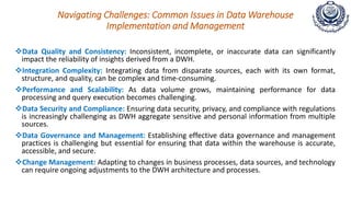 Navigating Challenges: Common Issues in Data Warehouse
Implementation and Management
Data Quality and Consistency: Inconsistent, incomplete, or inaccurate data can significantly
impact the reliability of insights derived from a DWH.
Integration Complexity: Integrating data from disparate sources, each with its own format,
structure, and quality, can be complex and time-consuming.
Performance and Scalability: As data volume grows, maintaining performance for data
processing and query execution becomes challenging.
Data Security and Compliance: Ensuring data security, privacy, and compliance with regulations
is increasingly challenging as DWH aggregate sensitive and personal information from multiple
sources.
Data Governance and Management: Establishing effective data governance and management
practices is challenging but essential for ensuring that data within the warehouse is accurate,
accessible, and secure.
Change Management: Adapting to changes in business processes, data sources, and technology
can require ongoing adjustments to the DWH architecture and processes.
 