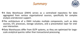 Summary
A Data Warehouse (DWH) serves as a centralized repository for data
aggregated from various organizational sources, specifically for complex
analysis and decision support.
The architecture of a DWH includes multiple components, such as data
sources, ETL processes, storage solutions, and a presentation layer for end-
user interaction.
Data Warehouses differ from OLTP systems, as they are optimized for large-
scale analytical queries rather than transactional processing.
 